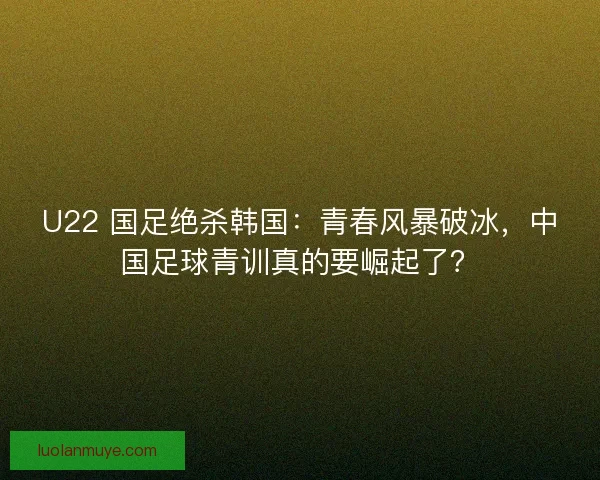 U22 国足绝杀韩国：青春风暴破冰，中国足球青训真的要崛起了？