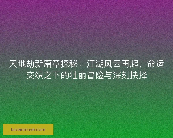 天地劫新篇章探秘：江湖风云再起，命运交织之下的壮丽冒险与深刻抉择
