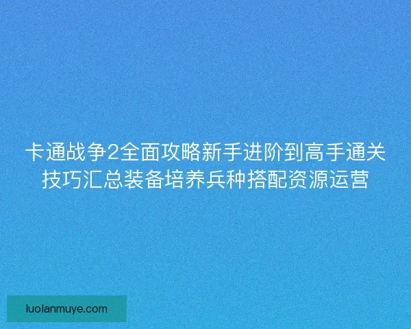 卡通战争2全面攻略新手进阶到高手通关技巧汇总装备培养兵种搭配资源运营
