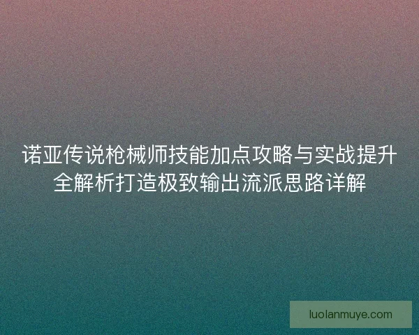 诺亚传说枪械师技能加点攻略与实战提升全解析打造极致输出流派思路详解