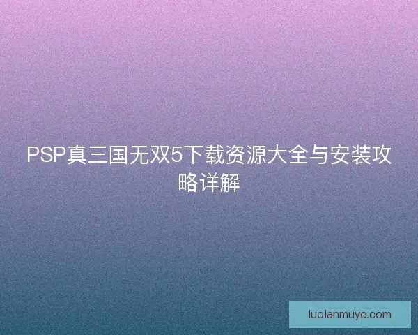PSP真三国无双5下载资源大全与安装攻略详解