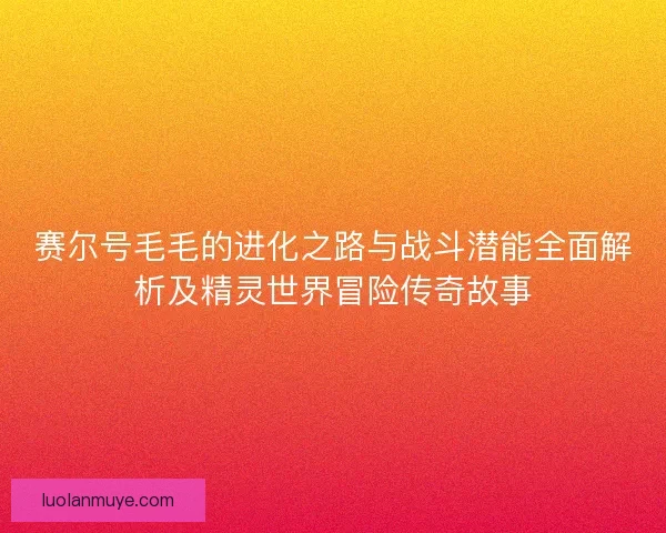 赛尔号毛毛的进化之路与战斗潜能全面解析及精灵世界冒险传奇故事