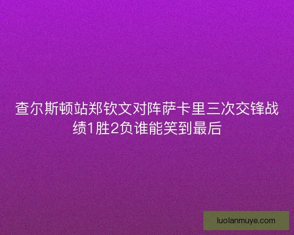 查尔斯顿站郑钦文对阵萨卡里三次交锋战绩1胜2负谁能笑到最后