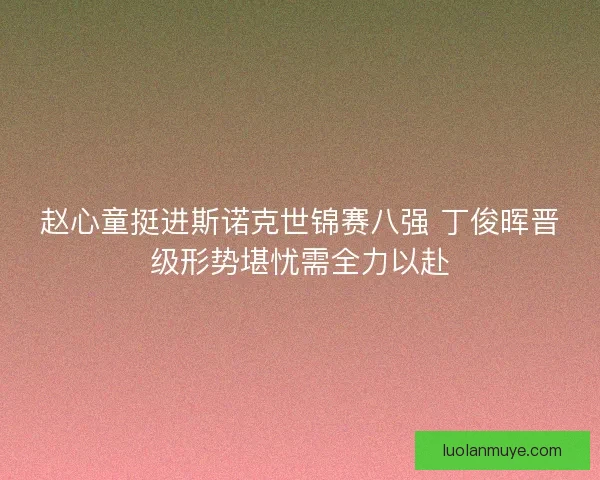 赵心童挺进斯诺克世锦赛八强 丁俊晖晋级形势堪忧需全力以赴