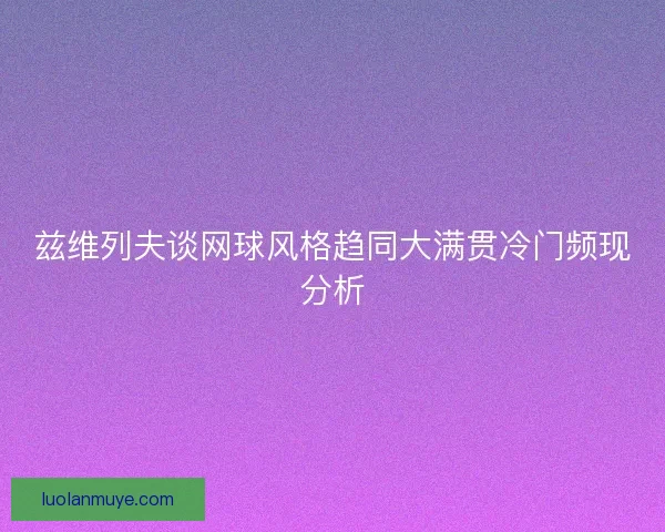 兹维列夫谈网球风格趋同大满贯冷门频现分析 兹维列夫谈网球风格趋同大满贯冷门频现分析