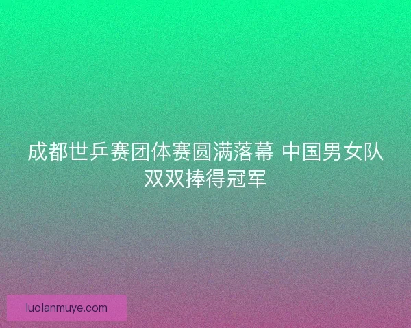 成都世乒赛团体赛圆满落幕 中国男女队双双捧得冠军