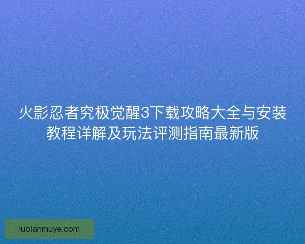 火影忍者究极觉醒3下载攻略大全与安装教程详解及玩法评测指南最新版