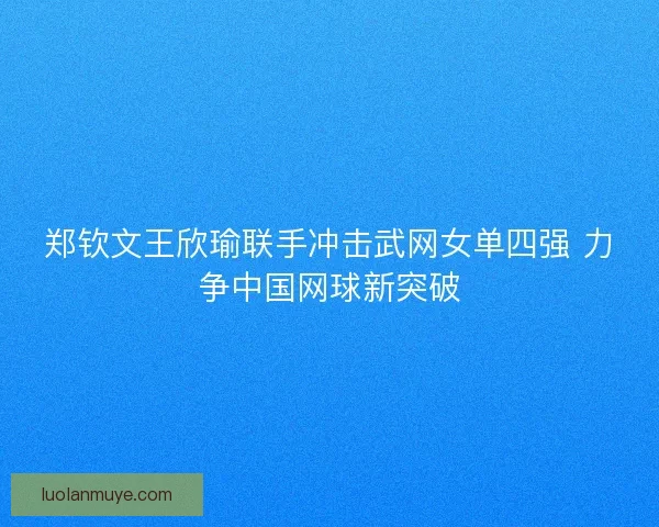 郑钦文王欣瑜联手冲击武网女单四强 力争中国网球新突破