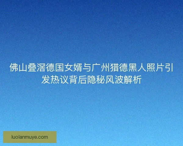 佛山叠滘德国女婿与广州猎德黑人照片引发热议背后隐秘风波解析
