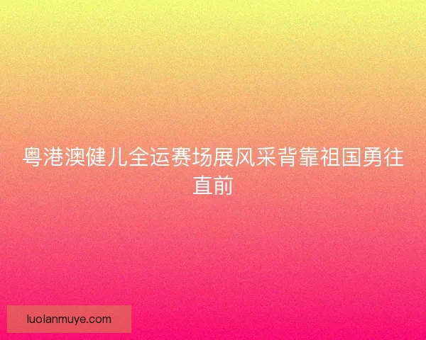 粤港澳健儿全运赛场展风采背靠祖国勇往直前 粤港澳健儿全运赛场展风采背靠祖国勇往直前