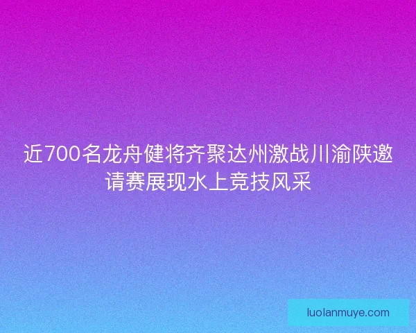 近700名龙舟健将齐聚达州激战川渝陕邀请赛展现水上竞技风采 近700名龙舟健将齐聚达州激战川渝陕邀请赛展现水上竞技风采