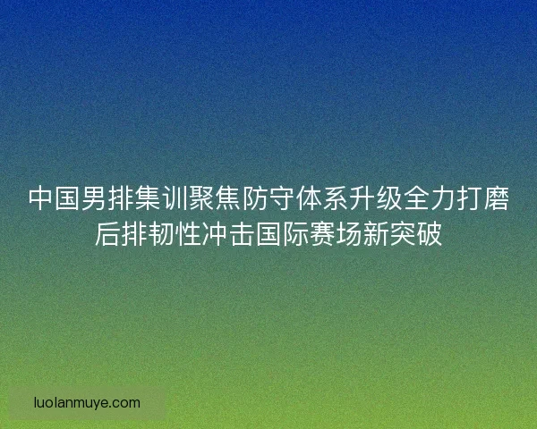 中国男排集训聚焦防守体系升级全力打磨后排韧性冲击国际赛场新突破 中国男排集训聚焦防守体系升级全力打磨后排韧性冲击国际赛场新突破