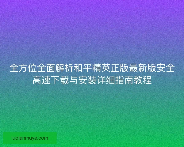 全方位全面解析和平精英正版最新版安全高速下载与安装详细指南教程 全方位全面解析和平精英正版最新版安全高速下载与安装详细指南教程