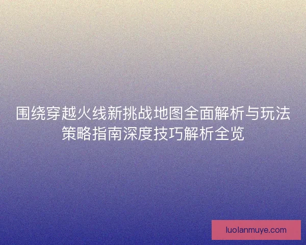 围绕穿越火线新挑战地图全面解析与玩法策略指南深度技巧解析全览 围绕穿越火线新挑战地图全面解析与玩法策略指南深度技巧解析全览