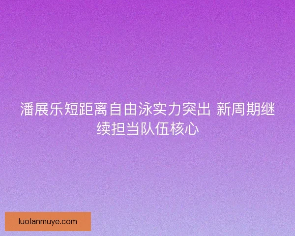 潘展乐短距离自由泳实力突出 新周期继续担当队伍核心 潘展乐短距离自由泳实力突出 新周期继续担当队伍核心