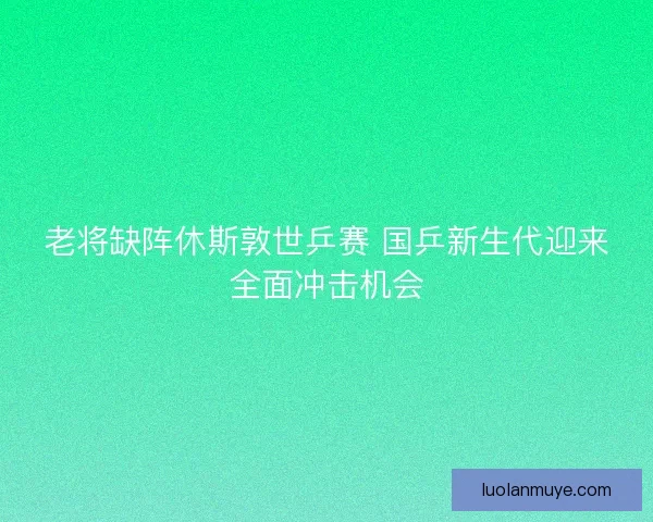 老将缺阵休斯敦世乒赛 国乒新生代迎来全面冲击机会 老将缺阵休斯敦世乒赛 国乒新生代迎来全面冲击机会
