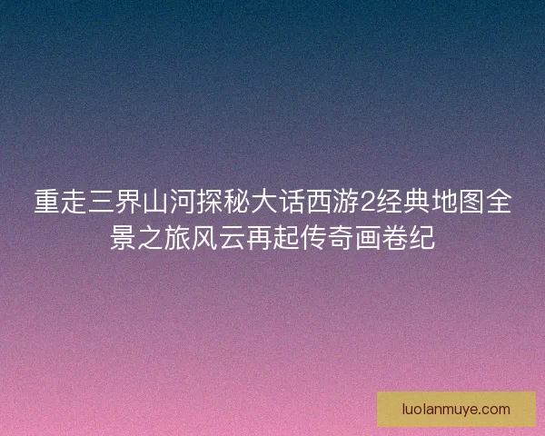 重走三界山河探秘大话西游2经典地图全景之旅风云再起传奇画卷纪 重走三界山河探秘大话西游2经典地图全景之旅风云再起传奇画卷纪