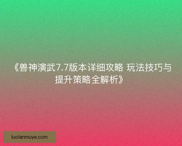 《兽神演武7.7版本详细攻略 玩法技巧与提升策略全解析》 《兽神演武7.7版本详细攻略 玩法技巧与提升策略全解析》