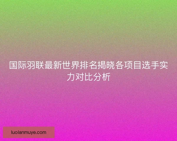 国际羽联最新世界排名揭晓各项目选手实力对比分析 国际羽联最新世界排名揭晓各项目选手实力对比分析