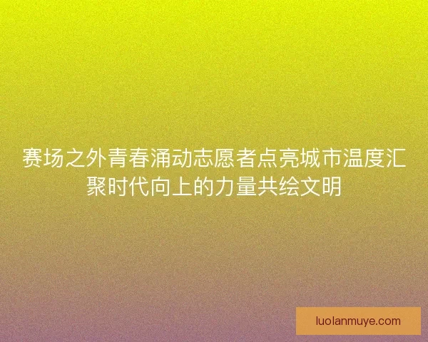 赛场之外青春涌动志愿者点亮城市温度汇聚时代向上的力量共绘文明