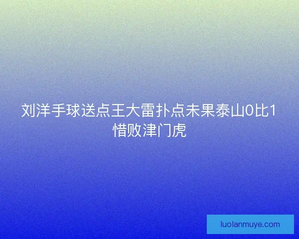 刘洋手球送点王大雷扑点未果泰山0比1惜败津门虎 刘洋手球送点王大雷扑点未果泰山0比1惜败津门虎